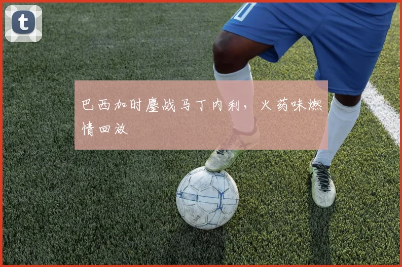 巴西加时鏖战马丁内利，火药味燃情回放