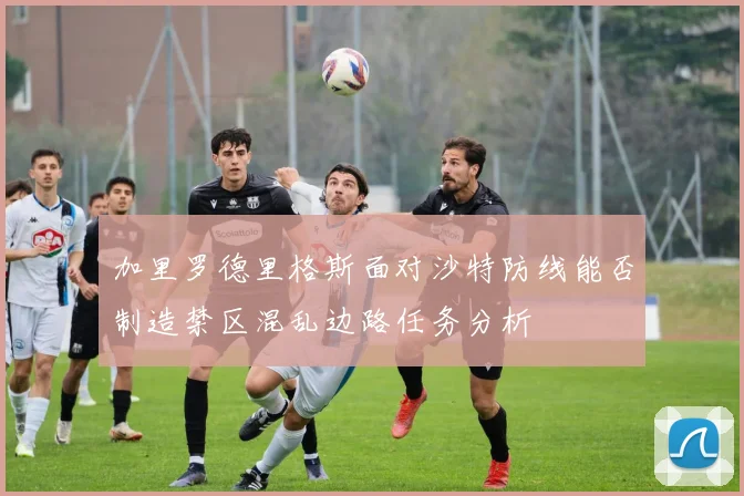 加里罗德里格斯面对沙特防线能否制造禁区混乱边路任务分析