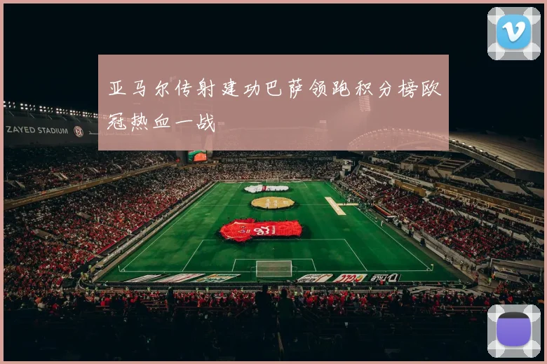 亚马尔传射建功巴萨领跑积分榜欧冠热血一战