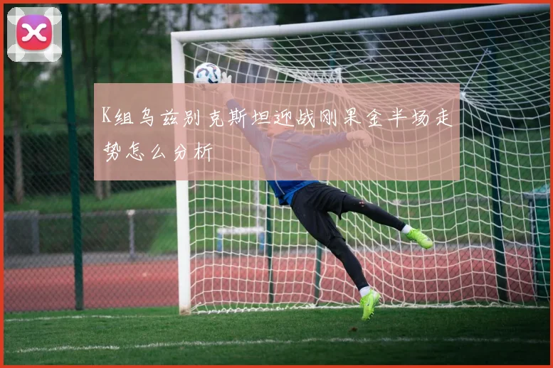 K组乌兹别克斯坦迎战刚果金半场走势怎么分析